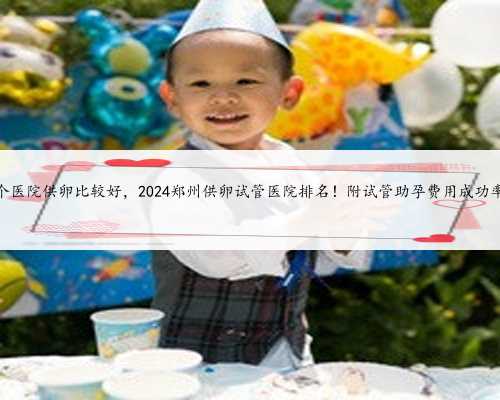 郑州哪个医院供卵比较好，2024郑州供卵试管医院排名！附试管助孕费用成功率