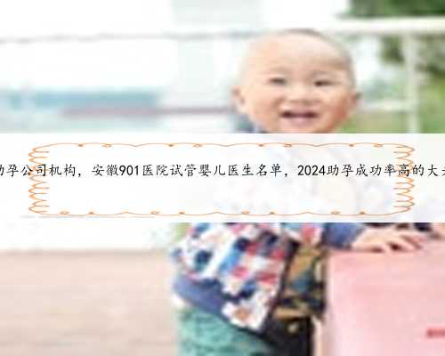 内蒙助孕公司机构，安徽901医院试管婴儿医生名单，2024助孕成功